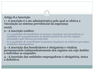 Artigo 8.o Inscrição
1 - A inscrição é o ato administrativo pelo qual se efetiva a
vinculação ao sistema previdencial da segurança
social.
2 - A inscrição confere:
a) A qualidade de beneficiário às pessoas singulares que preenchem as
condições de enquadramento no âmbito pessoal de um dos regimes
abrangidos pelo sistema previdencial;
b) A qualidade de contribuinte às pessoas singulares ou coletivas que sejam
entidades empregadoras.
3 - A inscrição dos beneficiários é obrigatória e vitalícia
permanecendo independentemente dos regimes em cujo âmbito
o indivíduo se enquadre.
4 - A inscrição das entidades empregadoras é obrigatória, única
e definitiva.
 
