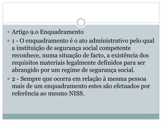  Artigo 9.o Enquadramento
 1 - O enquadramento é o ato administrativo pelo qual
a instituição de segurança social competente
reconhece, numa situação de facto, a existência dos
requisitos materiais legalmente definidos para ser
abrangido por um regime de segurança social.
 2 - Sempre que ocorra em relação à mesma pessoa
mais de um enquadramento estes são efetuados por
referência ao mesmo NISS.
 