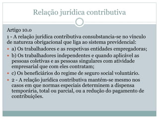 Relação jurídica contributiva
Artigo 10.o
1 - A relação jurídica contributiva consubstancia-se no vínculo
de natureza obrigacional que liga ao sistema previdencial:
 a) Os trabalhadores e as respetivas entidades empregadoras;
 b) Os trabalhadores independentes e quando aplicável as
pessoas coletivas e as pessoas singulares com atividade
empresarial que com eles contratam;
 c) Os beneficiários do regime de seguro social voluntário.
 2 - A relação jurídica contributiva mantém-se mesmo nos
casos em que normas especiais determinem a dispensa
temporária, total ou parcial, ou a redução do pagamento de
contribuições.
 