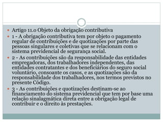  Artigo 11.o Objeto da obrigação contributiva
 1 - A obrigação contributiva tem por objeto o pagamento
regular de contribuições e de quotizações por parte das
pessoas singulares e coletivas que se relacionam com o
sistema previdencial de segurança social.
 2 - As contribuições são da responsabilidade das entidades
empregadoras, dos trabalhadores independentes, das
entidades contratantes e dos beneficiários do seguro social
voluntário, consoante os casos, e as quotizações são da
responsabilidade dos trabalhadores, nos termos previstos no
presente Código.
 3 - As contribuições e quotizações destinam-se ao
financiamento do sistema previdencial que tem por base uma
relação sinalagmática direta entre a obrigação legal de
contribuir e o direito às prestações.
 