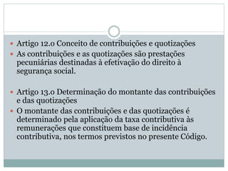  Artigo 12.o Conceito de contribuições e quotizações
 As contribuições e as quotizações são prestações
pecuniárias destinadas à efetivação do direito à
segurança social.
 Artigo 13.o Determinação do montante das contribuições
e das quotizações
 O montante das contribuições e das quotizações é
determinado pela aplicação da taxa contributiva às
remunerações que constituem base de incidência
contributiva, nos termos previstos no presente Código.
 