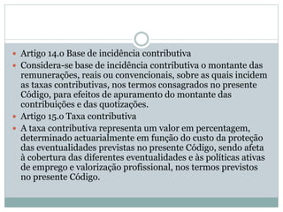  Artigo 14.o Base de incidência contributiva
 Considera-se base de incidência contributiva o montante das
remunerações, reais ou convencionais, sobre as quais incidem
as taxas contributivas, nos termos consagrados no presente
Código, para efeitos de apuramento do montante das
contribuições e das quotizações.
 Artigo 15.o Taxa contributiva
 A taxa contributiva representa um valor em percentagem,
determinado actuarialmente em função do custo da proteção
das eventualidades previstas no presente Código, sendo afeta
à cobertura das diferentes eventualidades e às políticas ativas
de emprego e valorização profissional, nos termos previstos
no presente Código.
 