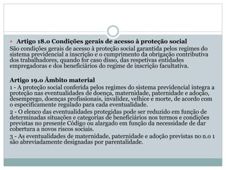  Artigo 18.o Condições gerais de acesso à proteção social
São condições gerais de acesso à proteção social garantida pelos regimes do
sistema previdencial a inscrição e o cumprimento da obrigação contributiva
dos trabalhadores, quando for caso disso, das respetivas entidades
empregadoras e dos beneficiários do regime de inscrição facultativa.
Artigo 19.o Âmbito material
1 - A proteção social conferida pelos regimes do sistema previdencial integra a
proteção nas eventualidades de doença, maternidade, paternidade e adoção,
desemprego, doenças profissionais, invalidez, velhice e morte, de acordo com
o especificamente regulado para cada eventualidade.
2 - O elenco das eventualidades protegidas pode ser reduzido em função de
determinadas situações e categorias de beneficiários nos termos e condições
previstas no presente Código ou alargado em função da necessidade de dar
cobertura a novos riscos sociais.
3 - As eventualidades de maternidade, paternidade e adoção previstas no n.o 1
são abreviadamente designadas por parentalidade.
 