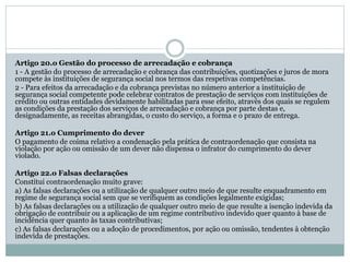 Artigo 20.o Gestão do processo de arrecadação e cobrança
1 - A gestão do processo de arrecadação e cobrança das contribuições, quotizações e juros de mora
compete às instituições de segurança social nos termos das respetivas competências.
2 - Para efeitos da arrecadação e da cobrança previstas no número anterior a instituição de
segurança social competente pode celebrar contratos de prestação de serviços com instituições de
crédito ou outras entidades devidamente habilitadas para esse efeito, através dos quais se regulem
as condições da prestação dos serviços de arrecadação e cobrança por parte destas e,
designadamente, as receitas abrangidas, o custo do serviço, a forma e o prazo de entrega.
Artigo 21.o Cumprimento do dever
O pagamento de coima relativo a condenação pela prática de contraordenação que consista na
violação por ação ou omissão de um dever não dispensa o infrator do cumprimento do dever
violado.
Artigo 22.o Falsas declarações
Constitui contraordenação muito grave:
a) As falsas declarações ou a utilização de qualquer outro meio de que resulte enquadramento em
regime de segurança social sem que se verifiquem as condições legalmente exigidas;
b) As falsas declarações ou a utilização de qualquer outro meio de que resulte a isenção indevida da
obrigação de contribuir ou a aplicação de um regime contributivo indevido quer quanto à base de
incidência quer quanto às taxas contributivas;
c) As falsas declarações ou a adoção de procedimentos, por ação ou omissão, tendentes à obtenção
indevida de prestações.
 