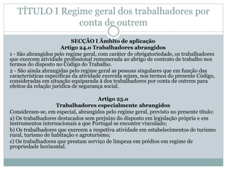 TÍTULO I Regime geral dos trabalhadores por
conta de outrem
SECÇÃO I Âmbito de aplicação
Artigo 24.o Trabalhadores abrangidos
1 - São abrangidos pelo regime geral, com caráter de obrigatoriedade, os trabalhadores
que exercem atividade profissional remunerada ao abrigo de contrato de trabalho nos
termos do disposto no Código do Trabalho.
2 - São ainda abrangidas pelo regime geral as pessoas singulares que em função das
características específicas da atividade exercida sejam, nos termos do presente Código,
consideradas em situação equiparada à dos trabalhadores por conta de outrem para
efeitos da relação jurídica de segurança social.
Artigo 25.o
Trabalhadores especialmente abrangidos
Consideram-se, em especial, abrangidos pelo regime geral, previsto no presente título:
a) Os trabalhadores destacados sem prejuízo do disposto em legislação própria e em
instrumentos internacionais a que Portugal se encontre vinculado;
b) Os trabalhadores que exercem a respetiva atividade em estabelecimentos de turismo
rural, turismo de habitação e agroturismo;
c) Os trabalhadores que prestam serviço de limpeza em prédios em regime de
propriedade horizontal.
 
