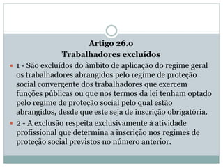 Artigo 26.o
Trabalhadores excluídos
 1 - São excluídos do âmbito de aplicação do regime geral
os trabalhadores abrangidos pelo regime de proteção
social convergente dos trabalhadores que exercem
funções públicas ou que nos termos da lei tenham optado
pelo regime de proteção social pelo qual estão
abrangidos, desde que este seja de inscrição obrigatória.
 2 - A exclusão respeita exclusivamente à atividade
profissional que determina a inscrição nos regimes de
proteção social previstos no número anterior.
 