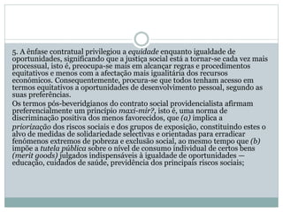 5. A ênfase contratual privilegiou a equidade enquanto igualdade de
oportunidades, significando que a justiça social está a tornar-se cada vez mais
processual, isto é, preocupa-se mais em alcançar regras e procedimentos
equitativos e menos com a afectação mais igualitária dos recursos
económicos. Consequentemente, procura-se que todos tenham acesso em
termos equitativos a oportunidades de desenvolvimento pessoal, segundo as
suas preferências.
Os termos pós-beveridgianos do contrato social providencialista afirmam
preferencialmente um princípio maxi-mir?, isto é, uma norma de
discriminação positiva dos menos favorecidos, que (a) implica a
priorização dos riscos sociais e dos grupos de exposição, constituindo estes o
alvo de medidas de solidariedade selectivas e orientadas para erradicar
fenómenos extremos de pobreza e exclusão social, ao mesmo tempo que (b)
impõe a tutela pública sobre o nível de consumo individual de certos bens
(merit goods) julgados indispensáveis à igualdade de oportunidades —
educação, cuidados de saúde, previdência dos principais riscos sociais;
 