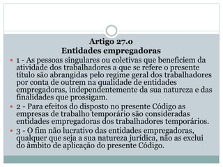 Artigo 27.o
Entidades empregadoras
 1 - As pessoas singulares ou coletivas que beneficiem da
atividade dos trabalhadores a que se refere o presente
título são abrangidas pelo regime geral dos trabalhadores
por conta de outrem na qualidade de entidades
empregadoras, independentemente da sua natureza e das
finalidades que prossigam.
 2 - Para efeitos do disposto no presente Código as
empresas de trabalho temporário são consideradas
entidades empregadoras dos trabalhadores temporários.
 3 - O fim não lucrativo das entidades empregadoras,
qualquer que seja a sua natureza jurídica, não as exclui
do âmbito de aplicação do presente Código.
 
