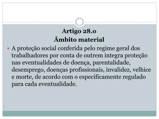 Artigo 28.o
Âmbito material
 A proteção social conferida pelo regime geral dos
trabalhadores por conta de outrem integra proteção
nas eventualidades de doença, parentalidade,
desemprego, doenças profissionais, invalidez, velhice
e morte, de acordo com o especificamente regulado
para cada eventualidade.
 