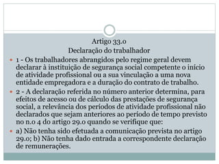 Artigo 33.o
Declaração do trabalhador
 1 - Os trabalhadores abrangidos pelo regime geral devem
declarar à instituição de segurança social competente o início
de atividade profissional ou a sua vinculação a uma nova
entidade empregadora e a duração do contrato de trabalho.
 2 - A declaração referida no número anterior determina, para
efeitos de acesso ou de cálculo das prestações de segurança
social, a relevância dos períodos de atividade profissional não
declarados que sejam anteriores ao período de tempo previsto
no n.o 4 do artigo 29.o quando se verifique que:
 a) Não tenha sido efetuada a comunicação prevista no artigo
29.o; b) Não tenha dado entrada a correspondente declaração
de remunerações.
 