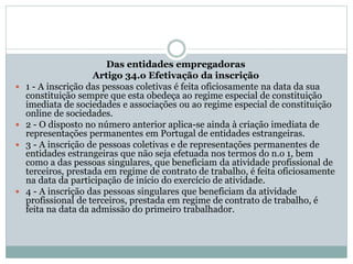 Das entidades empregadoras
Artigo 34.o Efetivação da inscrição
 1 - A inscrição das pessoas coletivas é feita oficiosamente na data da sua
constituição sempre que esta obedeça ao regime especial de constituição
imediata de sociedades e associações ou ao regime especial de constituição
online de sociedades.
 2 - O disposto no número anterior aplica-se ainda à criação imediata de
representações permanentes em Portugal de entidades estrangeiras.
 3 - A inscrição de pessoas coletivas e de representações permanentes de
entidades estrangeiras que não seja efetuada nos termos do n.o 1, bem
como a das pessoas singulares, que beneficiam da atividade profissional de
terceiros, prestada em regime de contrato de trabalho, é feita oficiosamente
na data da participação de início do exercício de atividade.
 4 - A inscrição das pessoas singulares que beneficiam da atividade
profissional de terceiros, prestada em regime de contrato de trabalho, é
feita na data da admissão do primeiro trabalhador.
 