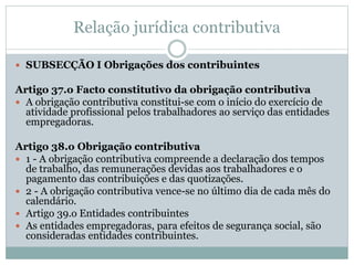 Relação jurídica contributiva
 SUBSECÇÃO I Obrigações dos contribuintes
Artigo 37.o Facto constitutivo da obrigação contributiva
 A obrigação contributiva constitui-se com o início do exercício de
atividade profissional pelos trabalhadores ao serviço das entidades
empregadoras.
Artigo 38.o Obrigação contributiva
 1 - A obrigação contributiva compreende a declaração dos tempos
de trabalho, das remunerações devidas aos trabalhadores e o
pagamento das contribuições e das quotizações.
 2 - A obrigação contributiva vence-se no último dia de cada mês do
calendário.
 Artigo 39.o Entidades contribuintes
 As entidades empregadoras, para efeitos de segurança social, são
consideradas entidades contribuintes.
 