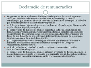Declaração de remunerações
 Artigo 40.o 1 - As entidades contribuintes são obrigadas a declarar à segurança
social, em relação a cada um dos trabalhadores ao seu serviço, o valor da
remuneração que constitui a base de incidência contributiva, os tempos de trabalho
que lhe corresponde e a taxa contributiva aplicável.
 2 - A declaração prevista no número anterior deve ser efetuada até ao dia 10 do mês
seguinte àquele a que diga respeito.
 3 - Sem prejuízo do disposto no número seguinte, a falta ou a insuficiência das
declarações previstas nos números anteriores podem ser supridas oficiosamente
pela instituição de segurança social competente designadamente por recurso aos
dados de que disponha no seu sistema de informação, no sistema de informação
fiscal ou decorrente de ação de fiscalização.
 4 - O suprimento oficioso das declarações previstas nos números anteriores é
notificado à entidade contribuinte nos termos do disposto no Código do
Procedimento Administrativo.
 5 - A não inclusão de trabalhador na declaração de remunerações constitui
contraordenação muito grave.
 6 - Sem prejuízo do disposto no número anterior, a violação do disposto nos n.os 1 e
2 constitui contraordenação leve quando seja cumprida nos 30 dias subsequentes ao
termo do prazo e constitui contraordenação grave nas demais situações.
 