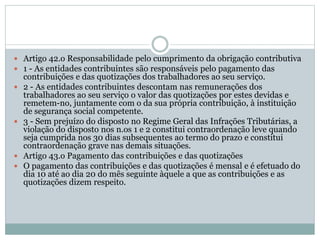  Artigo 42.o Responsabilidade pelo cumprimento da obrigação contributiva
 1 - As entidades contribuintes são responsáveis pelo pagamento das
contribuições e das quotizações dos trabalhadores ao seu serviço.
 2 - As entidades contribuintes descontam nas remunerações dos
trabalhadores ao seu serviço o valor das quotizações por estes devidas e
remetem-no, juntamente com o da sua própria contribuição, à instituição
de segurança social competente.
 3 - Sem prejuízo do disposto no Regime Geral das Infrações Tributárias, a
violação do disposto nos n.os 1 e 2 constitui contraordenação leve quando
seja cumprida nos 30 dias subsequentes ao termo do prazo e constitui
contraordenação grave nas demais situações.
 Artigo 43.o Pagamento das contribuições e das quotizações
 O pagamento das contribuições e das quotizações é mensal e é efetuado do
dia 10 até ao dia 20 do mês seguinte àquele a que as contribuições e as
quotizações dizem respeito.
 
