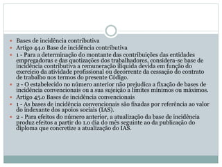  Bases de incidência contributiva
 Artigo 44.o Base de incidência contributiva
 1 - Para a determinação do montante das contribuições das entidades
empregadoras e das quotizações dos trabalhadores, considera-se base de
incidência contributiva a remuneração ilíquida devida em função do
exercício da atividade profissional ou decorrente da cessação do contrato
de trabalho nos termos do presente Código.
 2 - O estabelecido no número anterior não prejudica a fixação de bases de
incidência convencionais ou a sua sujeição a limites mínimos ou máximos.
 Artigo 45.o Bases de incidência convencionais
 1 - As bases de incidência convencionais são fixadas por referência ao valor
do indexante dos apoios sociais (IAS).
 2 - Para efeitos do número anterior, a atualização da base de incidência
produz efeitos a partir do 1.o dia do mês seguinte ao da publicação do
diploma que concretize a atualização do IAS.
 