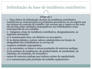 Delimitação da base de incidência contributiva
Artigo 46.o
 1 - Para efeitos de delimitação da base de incidência contributiva
consideram-se remunerações as prestações pecuniárias ou em espécie que
nos termos do contrato de trabalho, das normas que o regem ou dos usos
são devidas pelas entidades empregadoras aos trabalhadores como
contrapartida do seu trabalho.
 2 - Integram a base de incidência contributiva, designadamente, as
seguintes prestações:
 a) A remuneração base, em dinheiro ou em espécie;
 b) As diuturnidades e outros valores estabelecidos em função da
antiguidade dos trabalhadores ao serviço da
 respetiva entidade empregadora;
 c) As comissões, os bónus e outras prestações de natureza análoga;
 d) Os prémios de rendimento, de produtividade, de assiduidade, de
cobrança, de condução, de economia e
 outros de natureza análoga que tenham caráter de regularidade;
 e) A remuneração pela prestação de trabalho suplementar;
 