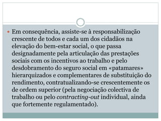  Em consequência, assiste-se à responsabilização
crescente de todos e cada um dos cidadãos na
elevação do bem-estar social, o que passa
designadamente pela articulação das prestações
sociais com os incentivos ao trabalho e pelo
desdobramento do seguro social em «patamares»
hierarquizados e complementares de substituição do
rendimento, contratualizando-se crescentemente os
de ordem superior (pela negociação colectiva de
trabalho ou pelo contracting-out individual, ainda
que fortemente regulamentado).
 