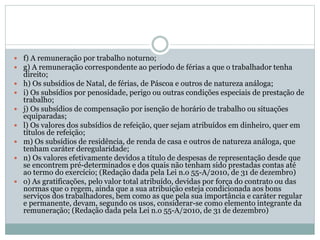  f) A remuneração por trabalho noturno;
 g) A remuneração correspondente ao período de férias a que o trabalhador tenha
direito;
 h) Os subsídios de Natal, de férias, de Páscoa e outros de natureza análoga;
 i) Os subsídios por penosidade, perigo ou outras condições especiais de prestação de
trabalho;
 j) Os subsídios de compensação por isenção de horário de trabalho ou situações
equiparadas;
 l) Os valores dos subsídios de refeição, quer sejam atribuídos em dinheiro, quer em
títulos de refeição;
 m) Os subsídios de residência, de renda de casa e outros de natureza análoga, que
tenham caráter deregularidade;
 n) Os valores efetivamente devidos a título de despesas de representação desde que
se encontrem pré-determinados e dos quais não tenham sido prestadas contas até
ao termo do exercício; (Redação dada pela Lei n.o 55-A/2010, de 31 de dezembro)
 o) As gratificações, pelo valor total atribuído, devidas por força do contrato ou das
normas que o regem, ainda que a sua atribuição esteja condicionada aos bons
serviços dos trabalhadores, bem como as que pela sua importância e caráter regular
e permanente, devam, segundo os usos, considerar-se como elemento integrante da
remuneração; (Redação dada pela Lei n.o 55-A/2010, de 31 de dezembro)
 