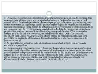 x) Os valores despendidos obrigatória ou facultativamente pela entidade empregadora
com aplicações financeiras, a favor dos trabalhadores, designadamente seguros do
ramo «Vida», fundos de pensões e planos de poupança reforma ou quaisquer regimes
complementares de segurança social, quando sejam objeto de resgate, adiantamento,
remição ou qualquer outra forma de antecipação de correspondente disponibilidade ou
em qualquer caso de recebimento de capital antes da data da passagem à situação de
pensionista, ou fora dos condicionalismos legalmente definidos; (Nos termos dos
artigos 4o e 6o da Lei n.o 110/2009, na redação dada Mod. DGSS/08 20 Mod.
DGSS/08 pela Lei n.o 55-A/2010, esta alínea carece de regulamentação, que será
precedida de avaliação efetuada em Concertação Social e não ocorre antes de 1 de
janeiro de 2014)
z) As importâncias auferidas pela utilização de automóvel próprio em serviço da
entidade empregadora;
aa) As prestações relacionadas com o desempenho obtido pela empresa quando, quer
no respetivo título atributivo quer pela sua atribuição regular e permanente, revistam
caráter estável independentemente da variabilidade do seu montante. (Nos termos dos
artigos 4o e 6o da Lei n.o 110/2009, na redação dada pela Lei n.o 55-A/2010, esta
alínea carece de regulamentação, que será precedida de avaliação efetuada em
Concertação Social e não ocorre antes de 1 de janeiro de 2014).
 
