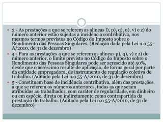  3 - As prestações a que se referem as alíneas l), p), q), u), v) e z) do
número anterior estão sujeitas a incidência contributiva, nos
mesmos termos previstos no Código do Imposto sobre o
Rendimento das Pessoas Singulares. (Redação dada pela Lei n.o 55-
A/2010, de 31 de dezembro)
 4 - Para as prestações a que se referem as alíneas p), q), v) e z) do
número anterior, o limite previsto no Código do Imposto sobre o
Rendimento das Pessoas Singulares pode ser acrescido até 50%,
desde que o acréscimo resulte de aplicação, de forma geral por parte
da entidade empregadora, de instrumento de regulação coletiva de
trabalho. (Aditado pela Lei n.o 55-A/2010, de 31 de dezembro)
 5 - Constituem base de incidência contributiva, além das prestações
a que se referem os números anteriores, todas as que sejam
atribuídas ao trabalhador, com caráter de regularidade, em dinheiro
ou em espécie, direta ou indiretamente como contrapartida da
prestação do trabalho. (Aditado pela Lei n.o 55-A/2010, de 31 de
dezembro)
 