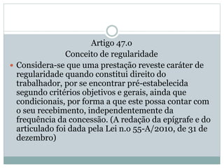 Artigo 47.o
Conceito de regularidade
 Considera-se que uma prestação reveste caráter de
regularidade quando constitui direito do
trabalhador, por se encontrar pré-estabelecida
segundo critérios objetivos e gerais, ainda que
condicionais, por forma a que este possa contar com
o seu recebimento, independentemente da
frequência da concessão. (A redação da epígrafe e do
articulado foi dada pela Lei n.o 55-A/2010, de 31 de
dezembro)
 