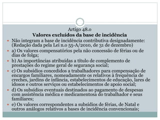 Artigo 48.o
Valores excluídos da base de incidência
 Não integram a base de incidência contributiva designadamente:
(Redação dada pela Lei n.o 55-A/2010, de 31 de dezembro)
 a) Os valores compensatórios pela não concessão de férias ou de
dias de folga;
 b) As importâncias atribuídas a título de complemento de
prestações do regime geral de segurança social;
 c) Os subsídios concedidos a trabalhadores para compensação de
encargos familiares, nomeadamente os relativos à frequência de
creches, jardins de infância, estabelecimentos de educação, lares de
idosos e outros serviços ou estabelecimentos de apoio social;
 d) Os subsídios eventuais destinados ao pagamento de despesas
com assistência médica e medicamentosa do trabalhador e seus
familiares;
 e) Os valores correspondentes a subsídios de férias, de Natal e
outros análogos relativos a bases de incidência convencionais;
 