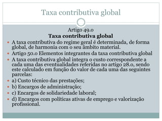Taxa contributiva global
Artigo 49.o
Taxa contributiva global
 A taxa contributiva do regime geral é determinada, de forma
global, de harmonia com o seu âmbito material.
 Artigo 50.o Elementos integrantes da taxa contributiva global
 A taxa contributiva global integra o custo correspondente a
cada uma das eventualidades referidas no artigo 28.o, sendo
este calculado em função do valor de cada uma das seguintes
parcelas:
 a) Custo técnico das prestações;
 b) Encargos de administração;
 c) Encargos de solidariedade laboral;
 d) Encargos com políticas ativas de emprego e valorização
profissional.
 