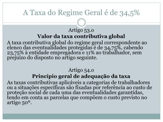 A Taxa do Regime Geral é de 34,5%
Artigo 53.o
Valor da taxa contributiva global
A taxa contributiva global do regime geral correspondente ao
elenco das eventualidades protegidas é de 34,75%, cabendo
23,75% à entidade empregadora e 11% ao trabalhador, sem
prejuízo do disposto no artigo seguinte.
Artigo 54.o
Princípio geral de adequação da taxa
As taxas contributivas aplicáveis a categorias de trabalhadores
ou a situações específicas são fixadas por referência ao custo de
proteção social de cada uma das eventualidades garantidas,
tendo em conta as parcelas que compõem o custo previsto no
artigo 50º.
 