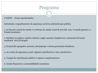 Programa
I PARTE - Temas aprofundados:
Introdução: enquadramento da segurança social na administração pública
1. As funções sociais do estado e a reforma do estado social de providê ncia. O estado garante e o
Estado isonómico.
2. Modelos na prática: nórdico (suécia), anglo-saxónico (Inglaterra), continental (França),
mediterrâ nico (Portugal)
3. Os grandes agregados: pensões, desemprego e doença,prestações familiares
4. As contas da segurança social: regimes contributivos e não contributivos
5. O papel da capitalização pública e regimes complementares
6. Gestão financeira e sustentabilidade económica
 