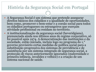 História da Segurança Social em Portugal
 A Segurança Social é um sistema que pretende assegurar
direitos básicos dos cidadãos e a igualdade de oportunidades,
bem como, promover o bem-estar e a coesão social para todos
os cidadãos portugueses ou estrangeiros que exerçam
atividade profissional ou residam no território.
 A institucionalização da segurança social (beveridgiana),
prenunciada ainda nos últimos anos do regime corporativo, só
foi possível após 1974. A democratização das instituições e da
sociedade, então iniciada, incluiu logo no programa do 1,°
governo provisório certas medidas de política social para a
substituição progressiva dos sistemas de previdência e de
assistência por um sistema integrado de segurança social, a
protecção de riscos anteriormente ignorados (maternidade e
primeira infância, invalidez e velhice) e a criação de um
sistema nacional de saúde.
 