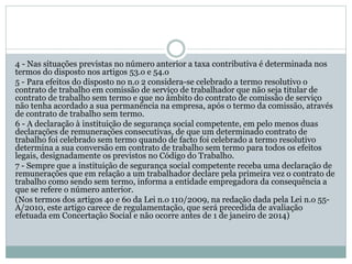 4 - Nas situações previstas no número anterior a taxa contributiva é determinada nos
termos do disposto nos artigos 53.o e 54.o
5 - Para efeitos do disposto no n.o 2 considera-se celebrado a termo resolutivo o
contrato de trabalho em comissão de serviço de trabalhador que não seja titular de
contrato de trabalho sem termo e que no âmbito do contrato de comissão de serviço
não tenha acordado a sua permanência na empresa, após o termo da comissão, através
de contrato de trabalho sem termo.
6 - A declaração à instituição de segurança social competente, em pelo menos duas
declarações de remunerações consecutivas, de que um determinado contrato de
trabalho foi celebrado sem termo quando de facto foi celebrado a termo resolutivo
determina a sua conversão em contrato de trabalho sem termo para todos os efeitos
legais, designadamente os previstos no Código do Trabalho.
7 - Sempre que a instituição de segurança social competente receba uma declaração de
remunerações que em relação a um trabalhador declare pela primeira vez o contrato de
trabalho como sendo sem termo, informa a entidade empregadora da consequência a
que se refere o número anterior.
(Nos termos dos artigos 4o e 6o da Lei n.o 110/2009, na redação dada pela Lei n.o 55-
A/2010, este artigo carece de regulamentação, que será precedida de avaliação
efetuada em Concertação Social e não ocorre antes de 1 de janeiro de 2014)
 