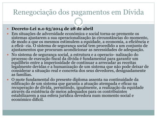 Renegociação dos pagamentos em Dívida
 Decreto-Lei n.o 63/2014 de 28 de abril
 Em situações de adversidade económica e social torna-se premente os
sistemas ajustarem a sua operacionalização às circunstâncias do momento,
de modo a que os mesmos estimulem a equidade, a economia, a eficiência e
a eficá- cia. O sistema de segurança social tem procedido a um conjunto de
ajustamentos que procuram acondicionar as necessidades de adequação.
 No sistema de segurança social, a estrutura e a operacio- nalização do
processo de execução fiscal da dívida é fundamental para garantir um
equilíbrio entre a imperiosidade de continuar a arrecadar as receitas
legalmente devidas e a humanização de um sistema que não pode deixar de
considerar a situação real e concreta dos seus devedores, designadamente
as famílias.
 O mote fundamental do presente diploma assenta na continuidade da
edificação de um sistema que garanta a atuação atempada e eficaz na
recuperação de dívida, permitindo, igualmente, a realização da equidade
através da existência de meios adequados para os contribuintes
estabilizarem a sua esfera jurídica devedora num momento social e
económico difícil.
 
