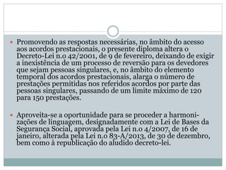  Promovendo as respostas necessárias, no âmbito do acesso
aos acordos prestacionais, o presente diploma altera o
Decreto-Lei n.o 42/2001, de 9 de fevereiro, deixando de exigir
a inexistência de um processo de reversão para os devedores
que sejam pessoas singulares, e, no âmbito do elemento
temporal dos acordos prestacionais, alarga o número de
prestações permitidas nos referidos acordos por parte das
pessoas singulares, passando de um limite máximo de 120
para 150 prestações.
 Aproveita-se a oportunidade para se proceder a harmoni-
zações de linguagem, designadamente com a Lei de Bases da
Segurança Social, aprovada pela Lei n.o 4/2007, de 16 de
janeiro, alterada pela Lei n.o 83-A/2013, de 30 de dezembro,
bem como à republicação do aludido decreto-lei.
 