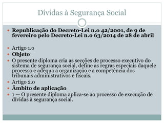 Dívidas à Segurança Social
 Republicação do Decreto-Lei n.o 42/2001, de 9 de
fevereiro pelo Decreto-Lei n.o 63/2014 de 28 de abril
 Artigo 1.o
 Objeto
 O presente diploma cria as secções de processo executivo do
sistema de segurança social, define as regras especiais daquele
processo e adequa a organização e a competência dos
tribunais administrativos e fiscais.
 Artigo 2.o
 Âmbito de aplicação
 1 — O presente diploma aplica-se ao processo de execução de
dívidas à segurança social.
 