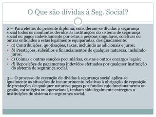 O Que são dívidas à Seg. Social?
2 — Para efeitos do presente diploma, consideram-se dívidas à segurança
social todos os montantes devidos às instituições do sistema de segurança
social ou pagos indevidamente por estas a pessoas singulares, coletivas ou
outras entidades a estas legalmente equiparadas, designadamente:
 a) Contribuições, quotizações, taxas, incluindo as adicionais e juros;
 b) Prestações, subsídios e financiamentos de qualquer natureza, incluindo
juros;
 c) Coimas e outras sanções pecuniárias, custas e outros encargos legais;
 d) Reposições de pagamentos indevidos efetuados por qualquer instituição
do sistema de segurança social.
3 — O processo de execução de dívidas à segurança social aplica-se
igualmente às situações de incumprimento relativas à obrigação de reposição
de prestações de qualquer natureza pagas por fundos cujo funcionamento ou
gestão, estratégica ou operacional, tenham sido legalmente entregues a
instituições do sistema de segurança social.
 