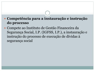  Competência para a instauração e instrução
do processo
 Compete ao Instituto de Gestão Financeira da
Segurança Social, I.P. (IGFSS, I.P.), a instauração e
instrução do processo de execução de dívidas à
segurança social
 