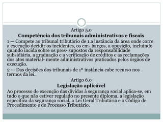 Artigo 5.o
Competência dos tribunais administrativos e fiscais
1 — Compete ao tribunal tributário de 1.a instância da área onde corre
a execução decidir os incidentes, os em- bargos, a oposição, incluindo
quando incida sobre os pres- supostos da responsabilidade
subsidiária, a graduação e a verificação de créditos e as reclamações
dos atos material- mente administrativos praticados pelos órgãos de
execução.
2 — Das decisões dos tribunais de 1º instância cabe recurso nos
termos da lei.
Artigo 6.o
Legislação aplicável
Ao processo de execução das dívidas à segurança social aplica-se, em
tudo o que não estiver regulado no presente diploma, a legislação
específica da segurança social, a Lei Geral Tributária e o Código de
Procedimento e de Processo Tributário.
 