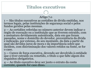 Títulos executivos
Artigo 7.o
1 — São títulos executivos as certidões de dívida emitidas, nos
termos legais, pelas instituições de segurança social e pelos
fundos geridos pelas mesmas.
2 — As certidões referidas no número anterior devem indicar o
órgão de execução ou a instituição que as tiverem extraído, com
a assinatura devidamente autenticada, data em que foram
passadas, nome e domicílio do devedor, proveniência da dívida
e indicação, por extenso, do seu montante, da data a partir da
qual são devidos juros de mora e da importância sobre que
incidem, com discriminação dos valores retidos na fonte, se for
o caso.
3 — Carece de força executiva, devendo ser devolvido à entidade
que o tiver extraído ou remetido, o título a que falte algum dos
requisitos obrigatórios.
4 — Ao título executivo deve ser junto o extrato da conta
corrente, quando for caso disso.
 