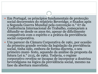  Em Portugal, os princípios fundamentais de protecção
social decorrentes do relatório Beveridge, e fixados após
a Segunda Guerra Mundial pela convenção n.° 67 da
Conferência Internacional do Trabalho, começaram a
difundir-se desde os anos 60, apesar de dificilmente
compatíveis com o espírito e a prática da previdência
social corporativa.
 Um parecer da Câmara Corporativa de 1961, por ocasião
da primeira grande revisão da legislação da previdência
social, tinha sido, embora de forma discreta, o seu
primeiro mani- festo, aquando da análise da proposta da
futura Lei n.° 2115, de 1962. Todavia, o regime
corporativo revelou-se incapaz de incorporar a doutrina
beveridgiana na lógica da previdência social, mesmo na
fase da abertura marcelista.
 