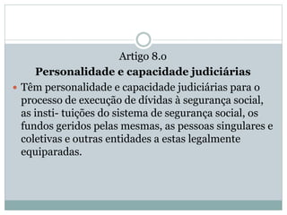 Artigo 8.o
Personalidade e capacidade judiciárias
 Têm personalidade e capacidade judiciárias para o
processo de execução de dívidas à segurança social,
as insti- tuições do sistema de segurança social, os
fundos geridos pelas mesmas, as pessoas singulares e
coletivas e outras entidades a estas legalmente
equiparadas.
 