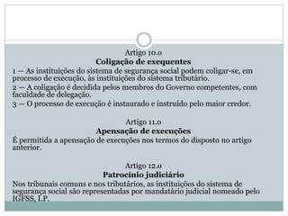 Artigo 10.o
Coligação de exequentes
1 — As instituições do sistema de segurança social podem coligar-se, em
processo de execução, às instituições do sistema tributário.
2 — A coligação é decidida pelos membros do Governo competentes, com
faculdade de delegação.
3 — O processo de execução é instaurado e instruído pelo maior credor.
Artigo 11.o
Apensação de execuções
É permitida a apensação de execuções nos termos do disposto no artigo
anterior.
Artigo 12.o
Patrocínio judiciário
Nos tribunais comuns e nos tributários, as instituições do sistema de
segurança social são representadas por mandatário judicial nomeado pelo
IGFSS, I.P.
 