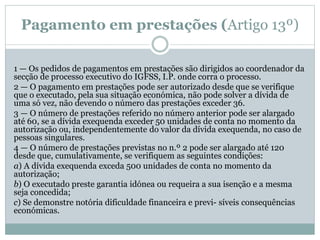 Pagamento em prestações (Artigo 13º)
1 — Os pedidos de pagamentos em prestações são dirigidos ao coordenador da
secção de processo executivo do IGFSS, I.P. onde corra o processo.
2 — O pagamento em prestações pode ser autorizado desde que se verifique
que o executado, pela sua situação económica, não pode solver a dívida de
uma só vez, não devendo o número das prestações exceder 36.
3 — O número de prestações referido no número anterior pode ser alargado
até 60, se a dívida exequenda exceder 50 unidades de conta no momento da
autorização ou, independentemente do valor da dívida exequenda, no caso de
pessoas singulares.
4 — O número de prestações previstas no n.º 2 pode ser alargado até 120
desde que, cumulativamente, se verifiquem as seguintes condições:
a) A dívida exequenda exceda 500 unidades de conta no momento da
autorização;
b) O executado preste garantia idónea ou requeira a sua isenção e a mesma
seja concedida;
c) Se demonstre notória dificuldade financeira e previ- síveis consequências
económicas.
 