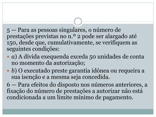 5 — Para as pessoas singulares, o número de
prestações previstas no n.º 2 pode ser alargado até
150, desde que, cumulativamente, se verifiquem as
seguintes condições:
 a) A dívida exequenda exceda 50 unidades de conta
no momento da autorização;
 b) O executado preste garantia idónea ou requeira a
sua isenção e a mesma seja concedida.
6 — Para efeitos do disposto nos números anteriores, a
fixação do número de prestações a autorizar não está
condicionada a um limite mínimo de pagamento.
 