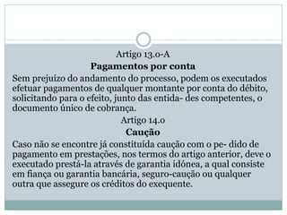 Artigo 13.o-A
Pagamentos por conta
Sem prejuízo do andamento do processo, podem os executados
efetuar pagamentos de qualquer montante por conta do débito,
solicitando para o efeito, junto das entida- des competentes, o
documento único de cobrança.
Artigo 14.o
Caução
Caso não se encontre já constituída caução com o pe- dido de
pagamento em prestações, nos termos do artigo anterior, deve o
executado prestá-la através de garantia idónea, a qual consiste
em fiança ou garantia bancária, seguro-caução ou qualquer
outra que assegure os créditos do exequente.
 