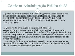 Gestão na Administração Pública da SS
A gestão na Administração Pública da Segurança Social assenta nos
pressupostos emanados pelo sistema integrado de avaliação do
desempenho na administração pública (SIADAP), que visam
contribuir para melhoria do desempenho e qualidade de serviço.
Este siste inclui:
1. Quadro de avaliação e responsabilização
O quadro de avaliação e responsabilização (QUAR) é um quadro
referencial sobre a razão de ser da existência dos organismos (missão),
dos seus propósitos de ação (objetivos estratégicos), da aferição da sua
concretização e da explicitação sumária dos desvios apurados no fim
do ciclo de gestão.
A avaliação de desempenho de cada serviço assenta nos resultados
apresentados pelo QUAR, no âmbito do sistema de planeamento e do
ciclo de gestão na Administração Pública.
 