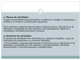 2. Planos de atividades
O plano de atividades deve discriminar os objetivos a atingir, os programas a
realizar e os recursos a utilizar pelo organismo.
Deve respeitar o esquema tipo previsto no Decreto-Lei n.o 183/96 de 27 de
Setembro, constituído por três capítulos: nota introdutória, objetivos e
estratégias e atividades previstas e recursos.
3. Relatório de atividades
O relatório de atividades deve discriminar os objetivos atingidos, o grau de
realização dos programas e os recursos utilizados.
Deve respeitar o esquema tipo previsto no Decreto-Lei n.o 183/96 de 27 de
Setembro, constituído por três capítulos: nota introdutória, atividades
desenvolvidas e recursos humanos e avaliação final.
 