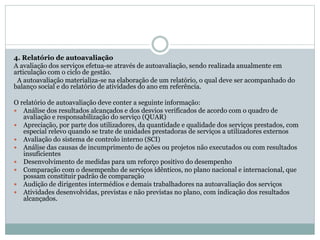 4. Relatório de autoavaliação
A avaliação dos serviços efetua-se através de autoavaliação, sendo realizada anualmente em
articulação com o ciclo de gestão.
A autoavaliação materializa-se na elaboração de um relatório, o qual deve ser acompanhado do
balanço social e do relatório de atividades do ano em referência.
O relatório de autoavaliação deve conter a seguinte informação:
 Análise dos resultados alcançados e dos desvios verificados de acordo com o quadro de
avaliação e responsabilização do serviço (QUAR)
 Apreciação, por parte dos utilizadores, da quantidade e qualidade dos serviços prestados, com
especial relevo quando se trate de unidades prestadoras de serviços a utilizadores externos
 Avaliação do sistema de controlo interno (SCI)
 Análise das causas de incumprimento de ações ou projetos não executados ou com resultados
insuficientes
 Desenvolvimento de medidas para um reforço positivo do desempenho
 Comparação com o desempenho de serviços idênticos, no plano nacional e internacional, que
possam constituir padrão de comparação
 Audição de dirigentes intermédios e demais trabalhadores na autoavaliação dos serviços
 Atividades desenvolvidas, previstas e não previstas no plano, com indicação dos resultados
alcançados.
 