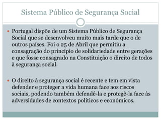 Sistema Público de Segurança Social
 Portugal dispõe de um Sistema Público de Segurança
Social que se desenvolveu muito mais tarde que o de
outros países. Foi o 25 de Abril que permitiu a
consagração do princípio de solidariedade entre gerações
e que fosse consagrado na Constituição o direito de todos
à segurança social.
 O direito à segurança social é recente e tem em vista
defender e proteger a vida humana face aos riscos
sociais, podendo também defendê-la e protegê-la face às
adversidades de contextos políticos e económicos.
 