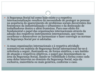  A Segurança Social tal como hoje existe e a respetiva
internacionalização resultou da necessidade de proteger as pessoas
na sequência do aparecimento de problemas sociais decorrentes dos
fenómenos da industrialização e urbanismo e da deslocação de
trabalhadores dentro e além fronteiras. Para esse efeito foi
fundamental o papel das organizações internacionais através da
adoção dos respetivos instrumentos internacionais, que visam
coordenar e desenvolver ou harmonizar e fazer convergir as normas
de Segurança Social por si adotadas.
 A essas organizações internacionais e à respetiva atividade
normativa em matéria de Segurança Social internacional far-se-á
referência a seguir, ilustrando-se, de forma sintética, o seu âmbito
de atuação e respetivos objetivos, o papel que desempenham na
área da Segurança Social, dando-se visibilidade à forma como cada
uma delas intervém no domínio da Segurança Social, seja ela
exclusiva, maioritária ou mais genérica, conforme o caso.
 