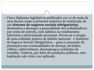  Cinco diplomas legislativos publicados em 10 de maio de
1919 deram corpo à primeira tentativa de instituição de
um sistema de seguros sociais obrigatórios,
destinados a abranger a generalidade dos trabalhadores
por conta de outrem, com salários ou rendimentos
inferiores a determinado montante. Previa-se a criação
de uma entidade gestora de âmbito nacional - o Instituto
de Seguros Sociais Obrigatórios – para a concessão de
prestações nas eventualidades de doença, invalidez,
velhice, sobrevivência, desemprego e acidentes de
trabalho. Todavia, por falta de condições políticas, esta
legislação não viria a ser aplicada.
 